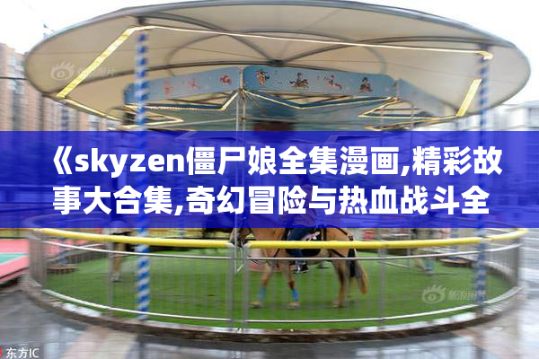 《skyzen僵尸娘全集漫画,精彩故事大合集,奇幻冒险与热血战斗全