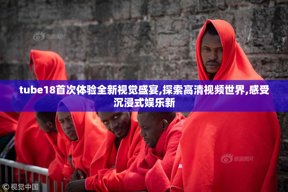 tube18首次体验全新视觉盛宴,探索高清视频世界,感受沉浸式娱乐新