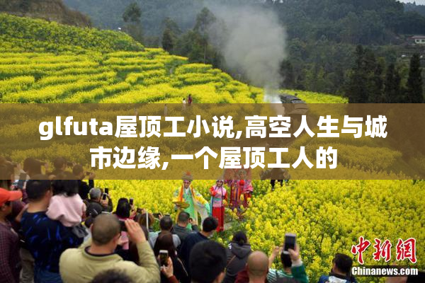 glfuta屋顶工小说,高空人生与城市边缘,一个屋顶工人的