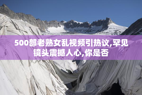 500部老熟女乱视频引热议,罕见镜头震撼人心,你是否