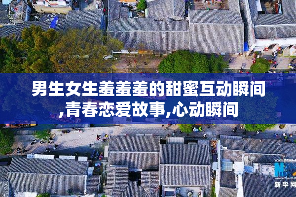 男生女生羞羞羞的甜蜜互动瞬间,青春恋爱故事,心动瞬间