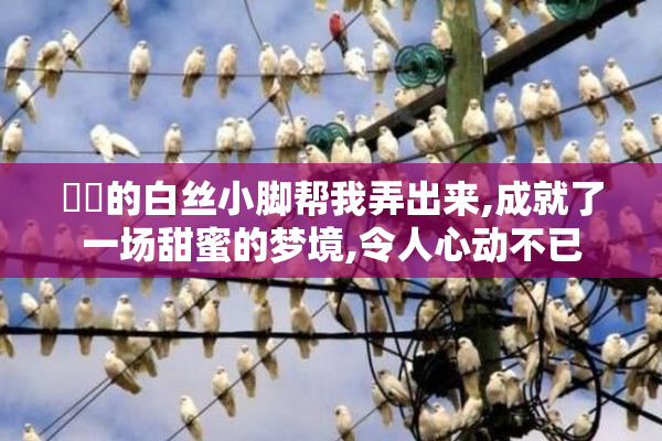 妺妺的白丝小脚帮我弄出来,成就了一场甜蜜的梦境,令人心动不已