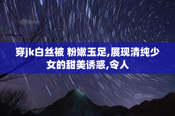 穿jk白丝被 粉嫩玉足,展现清纯少女的甜美诱惑,令人