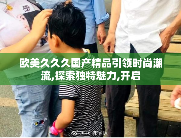 欧美久久久国产精品引领时尚潮流,探索独特魅力,开启