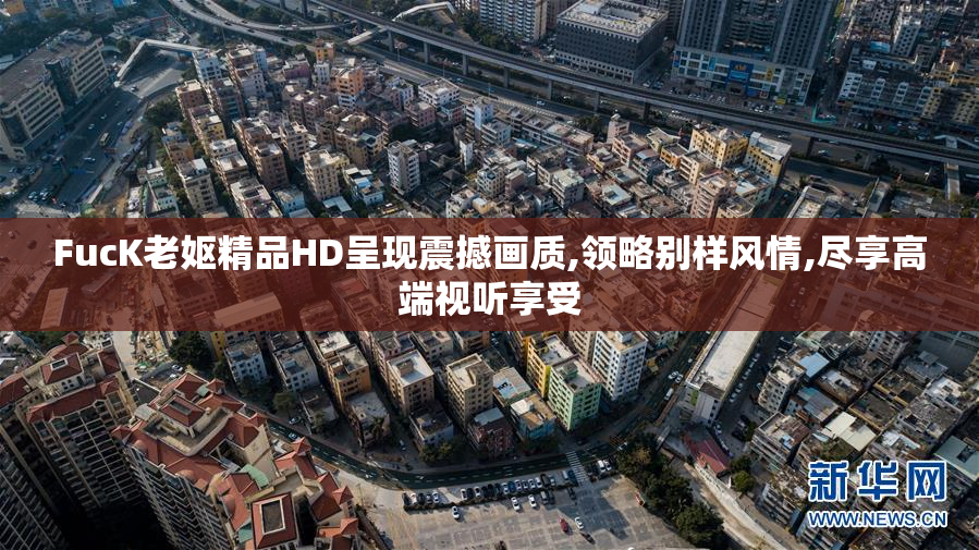 FucK老妪精品HD呈现震撼画质,领略别样风情,尽享高端视听享受