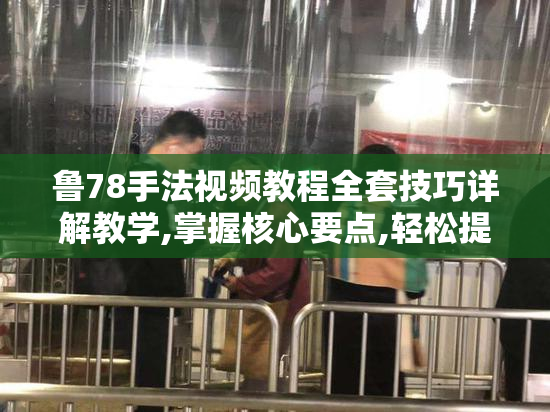 鲁78手法视频教程全套技巧详解教学,掌握核心要点,轻松提升实战能力