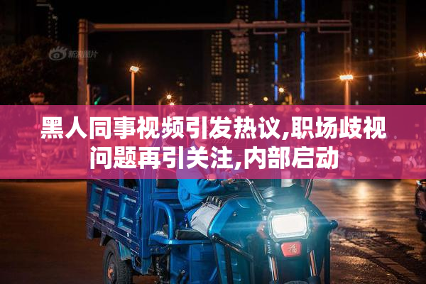 黑人同事视频引发热议,职场歧视问题再引关注,内部启动