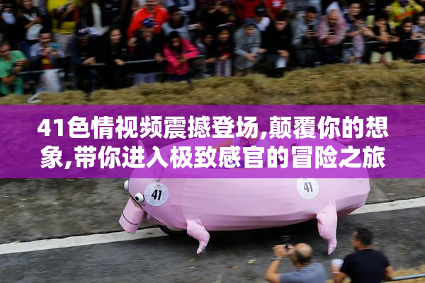 41色情视频震撼登场,颠覆你的想象,带你进入极致感官的冒险之旅