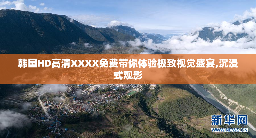 韩国HD高清XXXX免费带你体验极致视觉盛宴,沉浸式观影