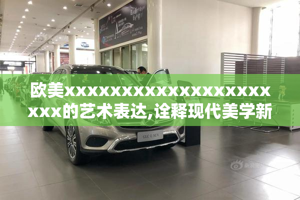 欧美xxxxxxxxxxxxxxxxxxxxx的艺术表达,诠释现代美学新