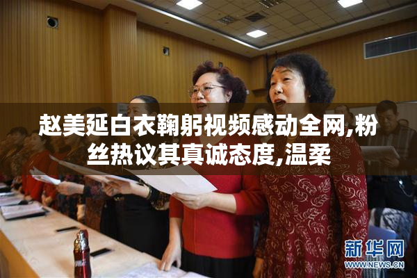 赵美延白衣鞠躬视频感动全网,粉丝热议其真诚态度,温柔