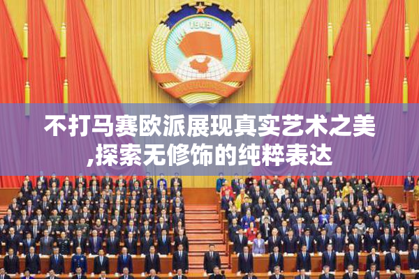 不打马赛欧派展现真实艺术之美,探索无修饰的纯粹表达