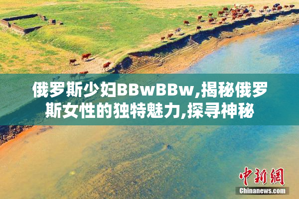俄罗斯少妇BBwBBw,揭秘俄罗斯女性的独特魅力,探寻神秘