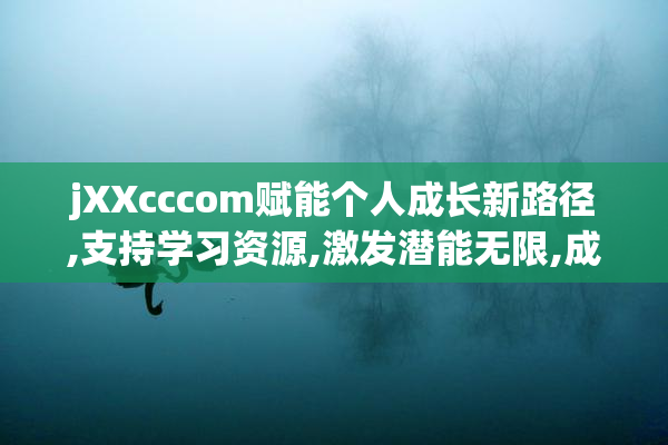 jXXcccom赋能个人成长新路径,支持学习资源,激发潜能无限,成就更好