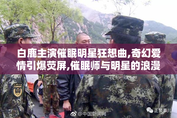 白鹿主演催眠明星狂想曲,奇幻爱情引爆荧屏,催眠师与明星的浪漫狂想