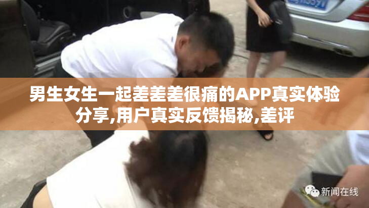 男生女生一起差差差很痛的APP真实体验分享,用户真实反馈揭秘,差评