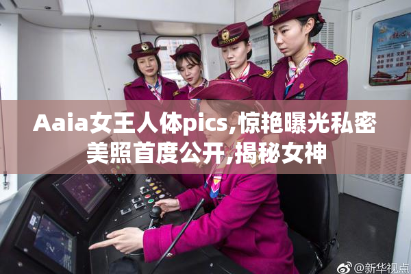 Aaia女王人体pics,惊艳曝光私密美照首度公开,揭秘女神