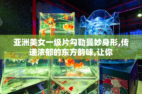 亚洲美女一级片勾勒曼妙身形,传递浓郁的东方韵味,让你
