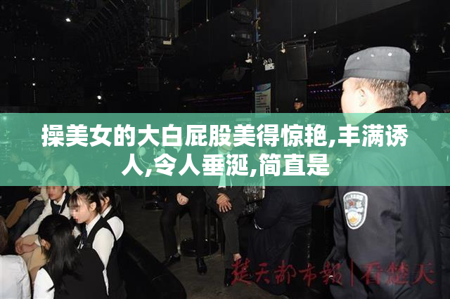 操美女的大白屁股美得惊艳,丰满诱人,令人垂涎,简直是