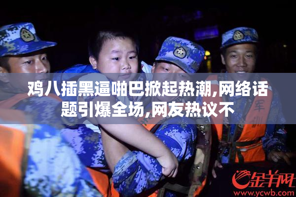 鸡八插黑逼啪巴掀起热潮,网络话题引爆全场,网友热议不