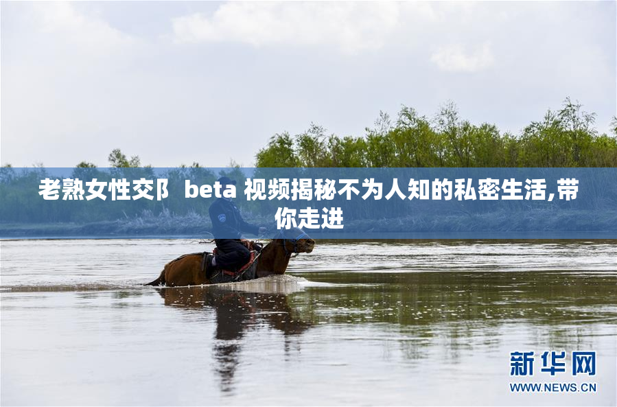 老熟女性交阝 beta 视频揭秘不为人知的私密生活,带你走进
