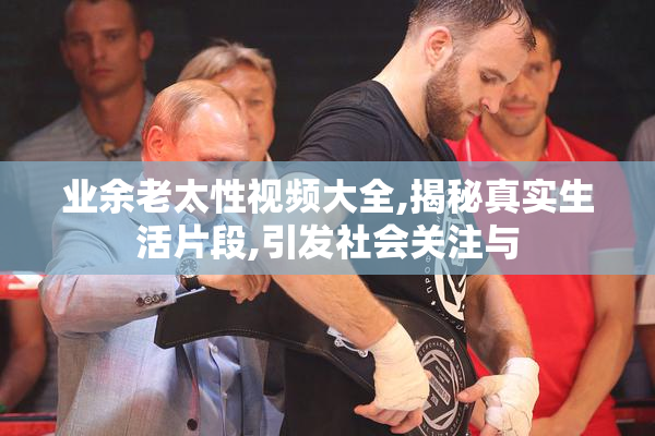 业余老太性视频大全,揭秘真实生活片段,引发社会关注与