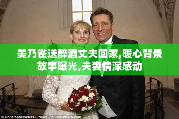 美乃雀送醉酒丈夫回家,暖心背景故事曝光,夫妻情深感动