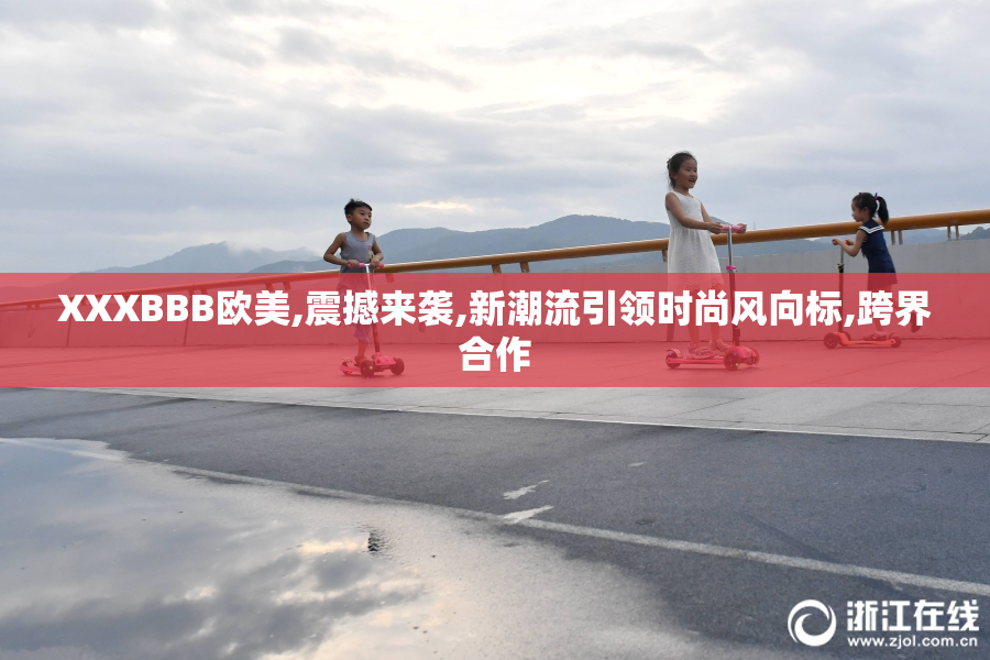 XXXBBB欧美,震撼来袭,新潮流引领时尚风向标,跨界合作