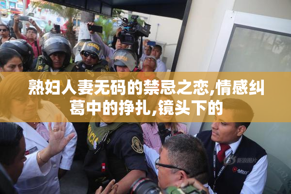 熟妇人妻无码的禁忌之恋,情感纠葛中的挣扎,镜头下的