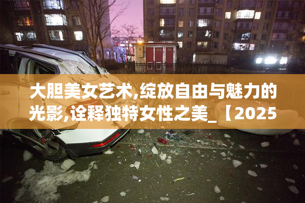 大胆美女艺术,绽放自由与魅力的光影,诠释独特女性之美_【2025-08