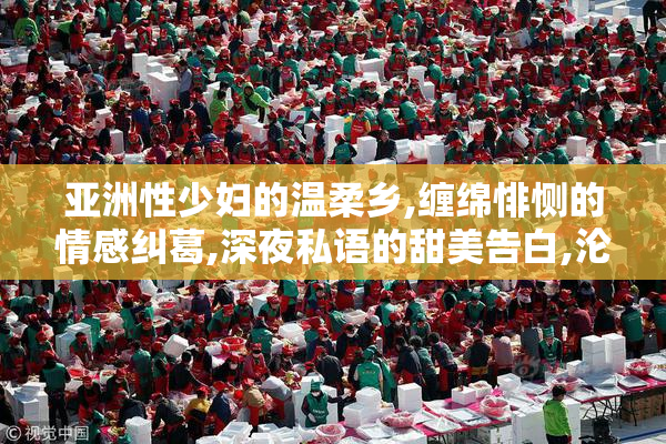亚洲性少妇的温柔乡,缠绵悱恻的情感纠葛,深夜私语的甜美告白,沦陷