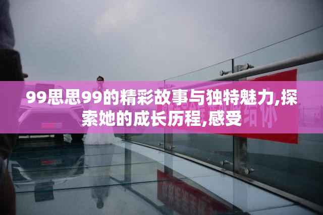 99思思99的精彩故事与独特魅力,探索她的成长历程,感受