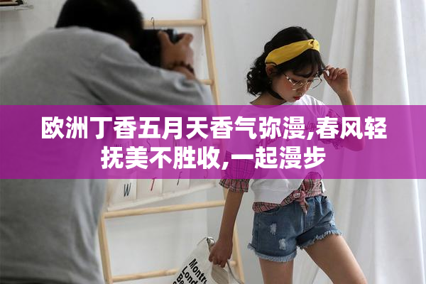 欧洲丁香五月天香气弥漫,春风轻抚美不胜收,一起漫步