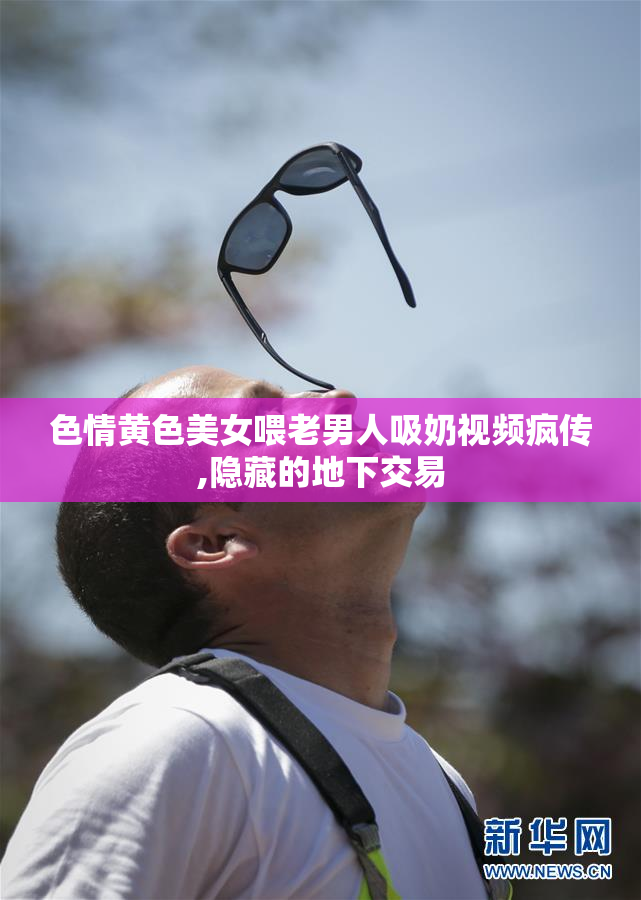 色情黄色美女喂老男人吸奶视频疯传,隐藏的地下交易