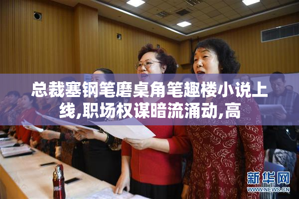 总裁塞钢笔磨桌角笔趣楼小说上线,职场权谋暗流涌动,高