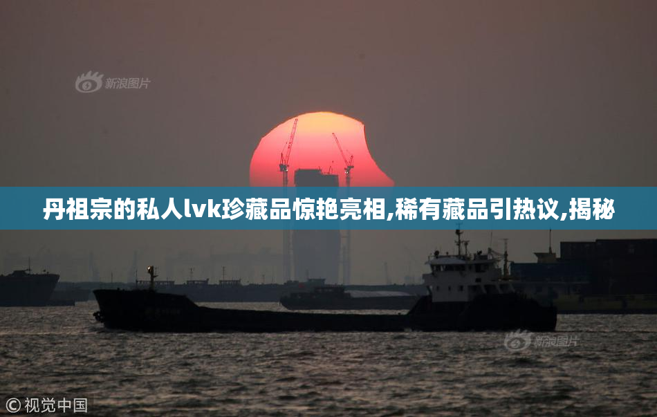丹祖宗的私人lvk珍藏品惊艳亮相,稀有藏品引热议,揭秘