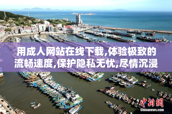 用成人网站在线下载,体验极致的流畅速度,保护隐私无忧,尽情沉浸在