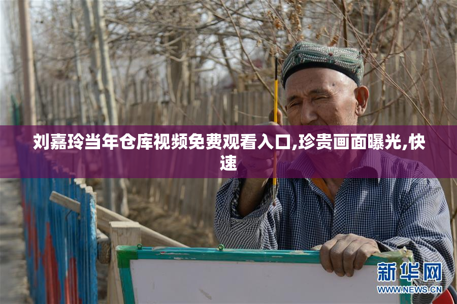 刘嘉玲当年仓库视频免费观看入口,珍贵画面曝光,快速