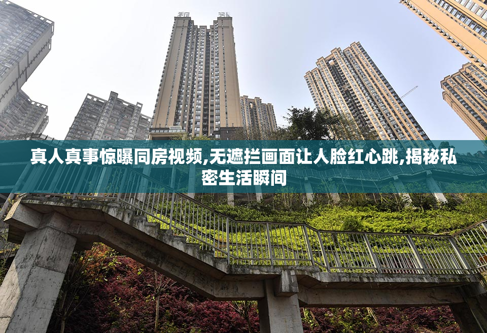 真人真事惊曝同房视频,无遮拦画面让人脸红心跳,揭秘私密生活瞬间