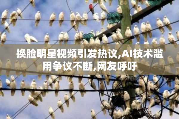 换脸明星视频引发热议,AI技术滥用争议不断,网友呼吁