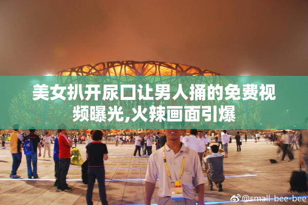 美女扒开尿囗让男人捅的免费视频曝光,火辣画面引爆
