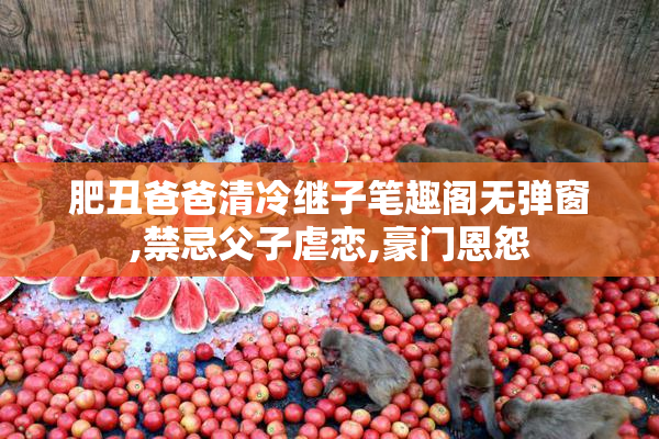 肥丑爸爸清冷继子笔趣阁无弹窗,禁忌父子虐恋,豪门恩怨