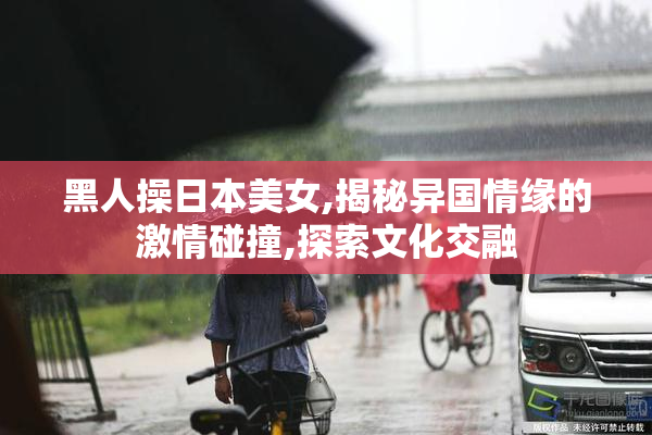 黑人操日本美女,揭秘异国情缘的激情碰撞,探索文化交融