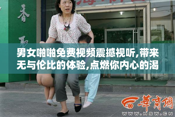 男女啪啪免费视频震撼视听,带来无与伦比的体验,点燃你内心的渴望