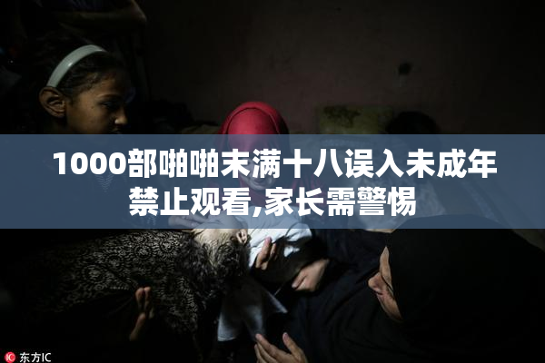 1000部啪啪末满十八误入未成年禁止观看,家长需警惕