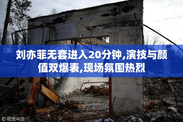 刘亦菲无套进入20分钟,演技与颜值双爆表,现场氛围热烈