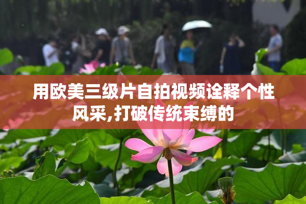 用欧美三级片自拍视频诠释个性风采,打破传统束缚的