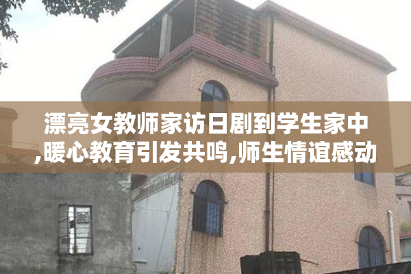 漂亮女教师家访日剧到学生家中,暖心教育引发共鸣,师生情谊感动人心