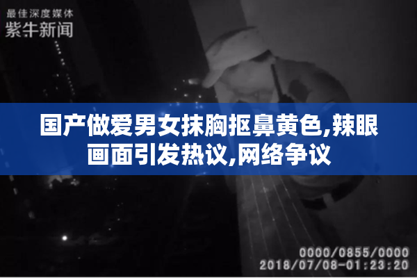 国产做爱男女抹胸抠鼻黄色,辣眼画面引发热议,网络争议