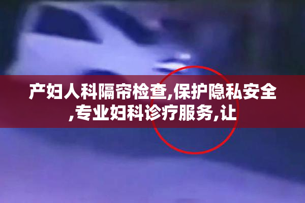 产妇人科隔帘检查,保护隐私安全,专业妇科诊疗服务,让